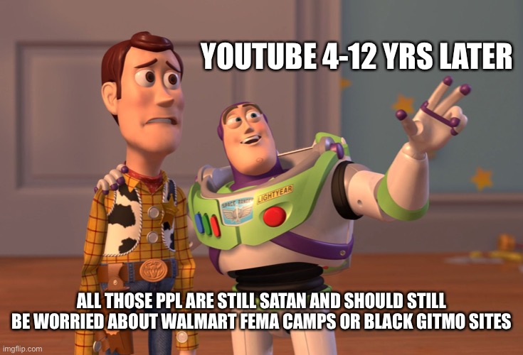 YouTube, your friend that got heavily into drugs and pretend it’s reformed now | YOUTUBE 4-12 YRS LATER; ALL THOSE PPL ARE STILL SATAN AND SHOULD STILL BE WORRIED ABOUT WALMART FEMA CAMPS OR BLACK GITMO SITES | image tagged in memes,x x everywhere | made w/ Imgflip meme maker