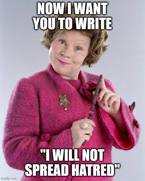 dolores umbridge | NOW I WANT YOU TO WRITE "I WILL NOT SPREAD HATRED" | image tagged in dolores umbridge | made w/ Imgflip meme maker