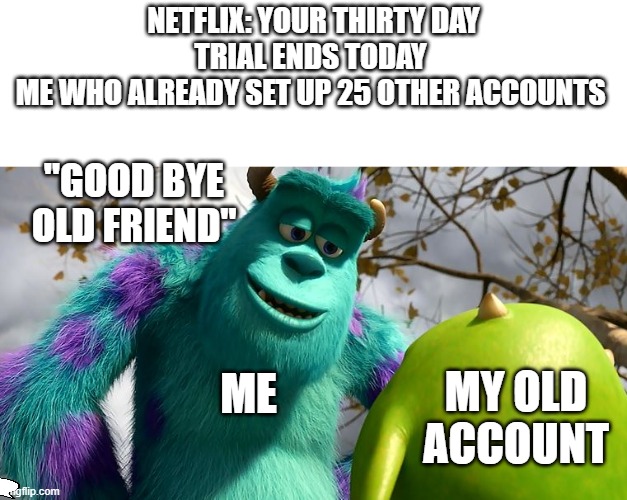 good bye | NETFLIX: YOUR THIRTY DAY TRIAL ENDS TODAY 
ME WHO ALREADY SET UP 25 OTHER ACCOUNTS; "GOOD BYE OLD FRIEND"; ME; MY OLD ACCOUNT | image tagged in lol,monsters inc,lol so funny | made w/ Imgflip meme maker