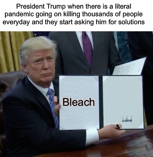 Eat bleach = eat tide pods ;) | President Trump when there is a literal pandemic going on killing thousands of people everyday and they start asking him for solutions; Bleach | image tagged in memes,trump bill signing | made w/ Imgflip meme maker