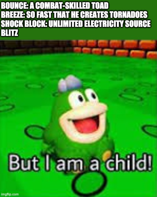 But I am a child | BOUNCE: A COMBAT-SKILLED TOAD
BREEZE: SO FAST THAT HE CREATES TORNADOES
SHOCK BLOCK: UNLIMITED ELECTRICITY SOURCE
BLITZ | image tagged in but i am a child | made w/ Imgflip meme maker