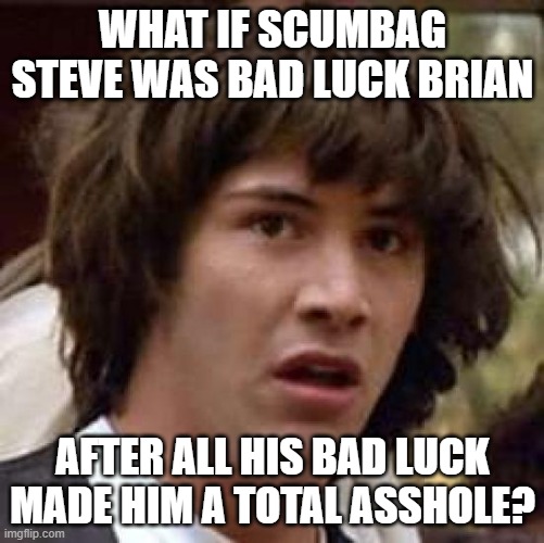 Conspiracy Keanu Meme | WHAT IF SCUMBAG STEVE WAS BAD LUCK BRIAN; AFTER ALL HIS BAD LUCK MADE HIM A TOTAL ASSHOLE? | image tagged in memes,conspiracy keanu,scumbag steve,bad luck brian,mashup | made w/ Imgflip meme maker