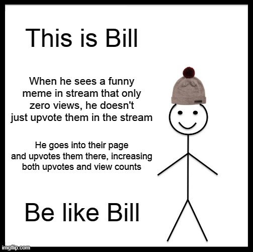 Be like Bill and increase the viewcount | This is Bill; When he sees a funny meme in stream that only zero views, he doesn't just upvote them in the stream; He goes into their page and upvotes them there, increasing both upvotes and view counts; Be like Bill | image tagged in memes,be like bill,upvotes,upvoting | made w/ Imgflip meme maker