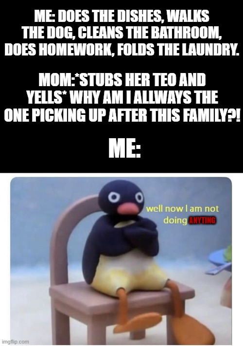 does this happen to anyone else? | ME: DOES THE DISHES, WALKS THE DOG, CLEANS THE BATHROOM, DOES HOMEWORK, FOLDS THE LAUNDRY. MOM:*STUBS HER TEO AND YELLS* WHY AM I ALLWAYS THE ONE PICKING UP AFTER THIS FAMILY?! ME:; ANYTING | image tagged in well now i am not doing it | made w/ Imgflip meme maker