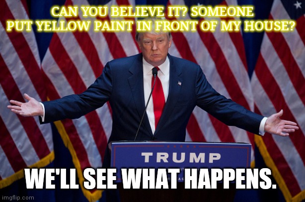 Donald Trump | CAN YOU BELIEVE IT? SOMEONE PUT YELLOW PAINT IN FRONT OF MY HOUSE? WE'LL SEE WHAT HAPPENS. | image tagged in donald trump | made w/ Imgflip meme maker