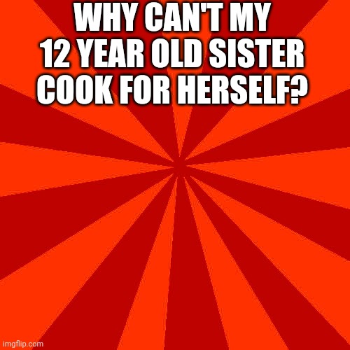 Red blank background | WHY CAN'T MY 12 YEAR OLD SISTER COOK FOR HERSELF? | image tagged in red blank background | made w/ Imgflip meme maker