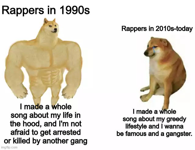 Rappers then and Now | Rappers in 1990s; Rappers in 2010s-today; I made a whole song about my greedy lifestyle and I wanna be famous and a gangster. I made a whole song about my life in the hood, and I'm not afraid to get arrested or killed by another gang | image tagged in buff doge vs cheems,rap,dank memes,fresh memes,memes,funny memes | made w/ Imgflip meme maker
