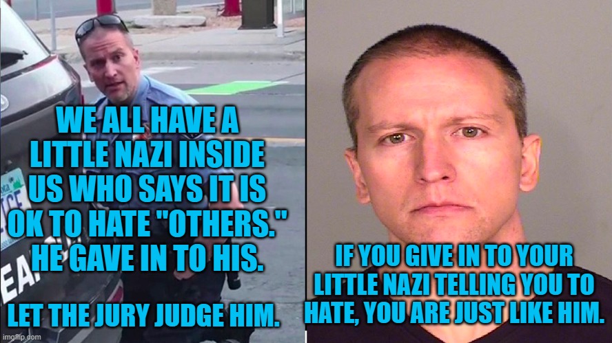 Hatred | WE ALL HAVE A LITTLE NAZI INSIDE US WHO SAYS IT IS OK TO HATE "OTHERS." HE GAVE IN TO HIS. IF YOU GIVE IN TO YOUR LITTLE NAZI TELLING YOU TO HATE, YOU ARE JUST LIKE HIM. LET THE JURY JUDGE HIM. | image tagged in politics | made w/ Imgflip meme maker