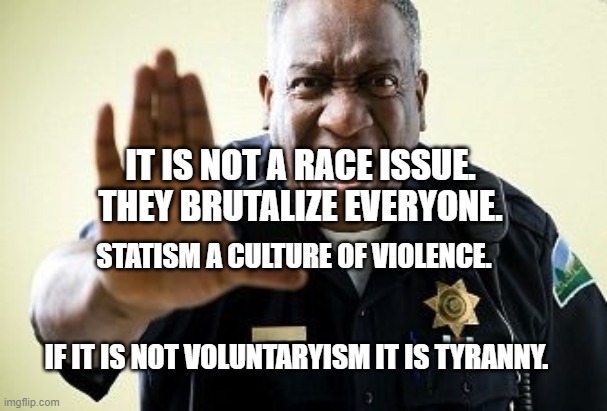Angry Cop | IT IS NOT A RACE ISSUE.  THEY BRUTALIZE EVERYONE. STATISM A CULTURE OF VIOLENCE.                                                                                IF IT IS NOT VOLUNTARYISM IT IS TYRANNY. | image tagged in angry cop | made w/ Imgflip meme maker