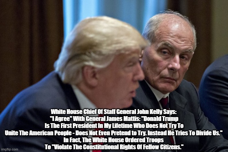  White House Chief Of Staff General John Kelly Says: 
"I Agree" With General James Mattis: "Donald Trump Is The First President In My Lifetime Who Does Not Try To Unite The American People - Does Not Even Pretend to Try. Instead He Tries To Divide Us." 
In Fact, The White House Ordered Troops 
To "Violate The Constitutional Rights Of Fellow Citizens." | made w/ Imgflip meme maker