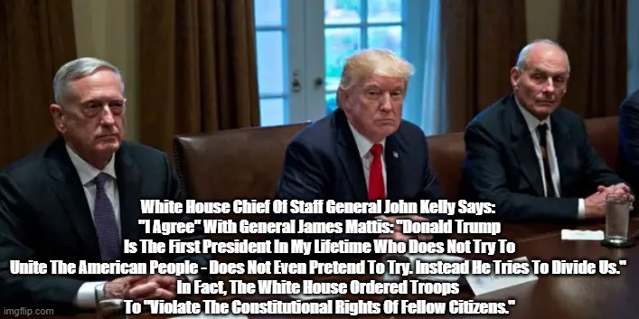  White House Chief Of Staff General John Kelly Says: 
"I Agree" With General James Mattis: "Donald Trump Is The First President In My Lifetime Who Does Not Try To Unite The American People - Does Not Even Pretend To Try. Instead He Tries To Divide Us." 
In Fact, The White House Ordered Troops 
To "Violate The Constitutional Rights Of Fellow Citizens." | made w/ Imgflip meme maker