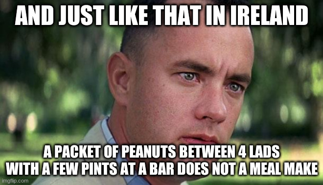 peanuts | AND JUST LIKE THAT IN IRELAND; A PACKET OF PEANUTS BETWEEN 4 LADS WITH A FEW PINTS AT A BAR DOES NOT A MEAL MAKE | image tagged in forest gump | made w/ Imgflip meme maker
