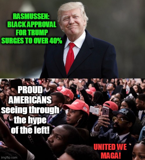 United, We Are Unstoppable! | RASMUSSEN: 

BLACK APPROVAL FOR TRUMP SURGES TO OVER 40%; PROUD AMERICANS
seeing through the hype of the left! UNITED WE 
MAGA! | image tagged in politics,political meme,conservatives,donald trump,america,election 2020 | made w/ Imgflip meme maker