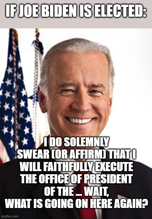 Joe Biden's Presidential Pledge | IF JOE BIDEN IS ELECTED:; I DO SOLEMNLY SWEAR (OR AFFIRM) THAT I WILL FAITHFULLY EXECUTE THE OFFICE OF PRESIDENT OF THE ... WAIT, WHAT IS GOING ON HERE AGAIN? | image tagged in memes,joe biden,joe biden forgetting,politics,funny | made w/ Imgflip meme maker