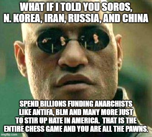 Time to take the Red Pill dummies. | WHAT IF I TOLD YOU SOROS, N. KOREA, IRAN, RUSSIA, AND CHINA; SPEND BILLIONS FUNDING ANARCHISTS LIKE ANTIFA, BLM AND MANY MORE JUST TO STIR UP HATE IN AMERICA.  THAT IS THE ENTIRE CHESS GAME AND YOU ARE ALL THE PAWNS. | image tagged in what if i told you | made w/ Imgflip meme maker