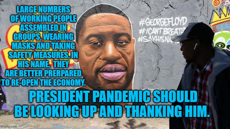 George Floyd | LARGE NUMBERS OF WORKING PEOPLE ASSEMBLED IN GROUPS, WEARING MASKS AND TAKING SAFETY MEASURES, IN HIS NAME.  THEY ARE BETTER PRERPARED TO RE-OPEN THE ECONOMY. PRESIDENT PANDEMIC SHOULD BE LOOKING UP AND THANKING HIM. | image tagged in politics | made w/ Imgflip meme maker