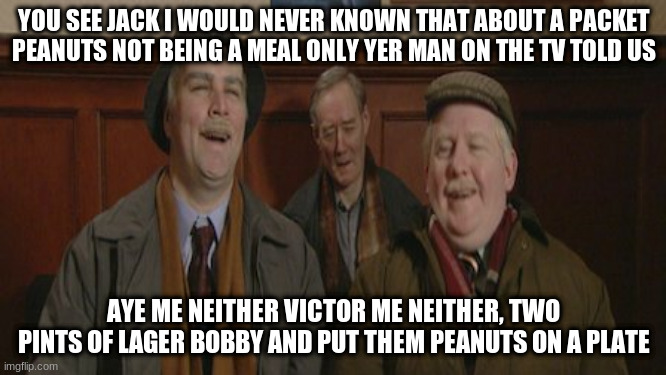 Still Game | YOU SEE JACK I WOULD NEVER KNOWN THAT ABOUT A PACKET PEANUTS NOT BEING A MEAL ONLY YER MAN ON THE TV TOLD US; AYE ME NEITHER VICTOR ME NEITHER, TWO PINTS OF LAGER BOBBY AND PUT THEM PEANUTS ON A PLATE | image tagged in peanutsmeal | made w/ Imgflip meme maker