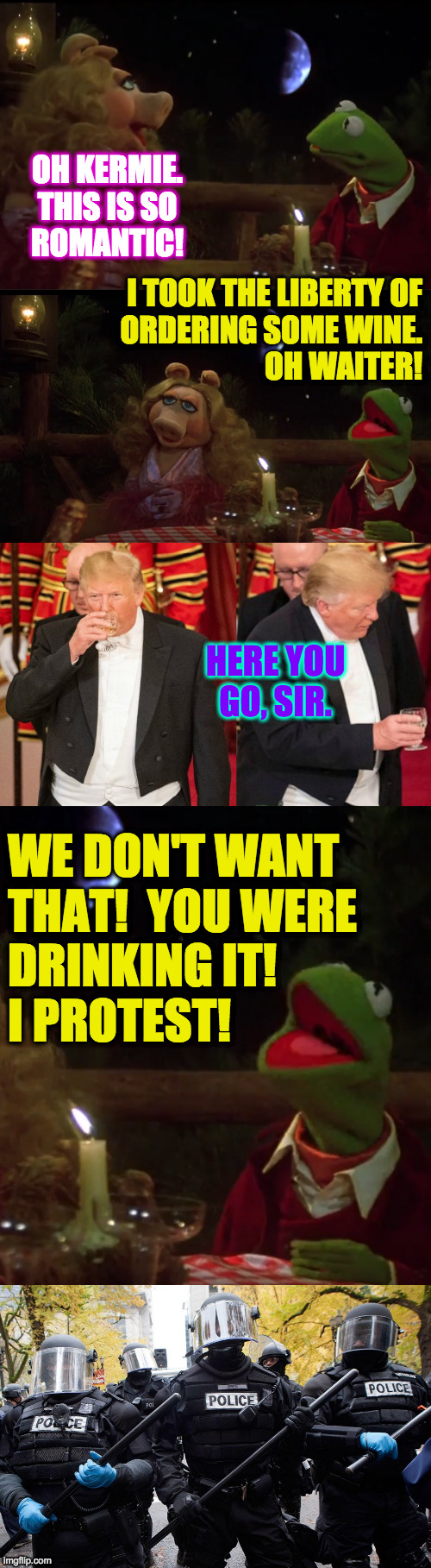 He'll never be invited to work with the Muppets. | OH KERMIE.
THIS IS SO
ROMANTIC! I TOOK THE LIBERTY OF
ORDERING SOME WINE.
OH WAITER! HERE YOU
GO, SIR. WE DON'T WANT
THAT!  YOU WERE
DRINKING IT!
I PROTEST! | image tagged in memes,kermit and miss piggy,oh waiter,protest,riot,dominate | made w/ Imgflip meme maker
