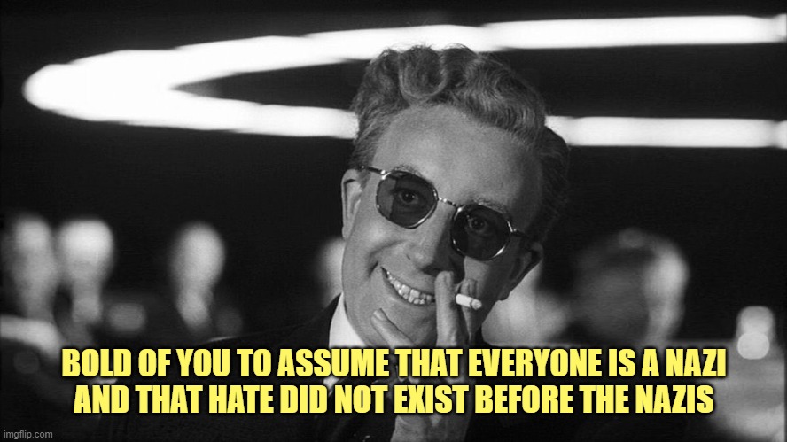 Doctor Strangelove says... | BOLD OF YOU TO ASSUME THAT EVERYONE IS A NAZI
AND THAT HATE DID NOT EXIST BEFORE THE NAZIS | image tagged in doctor strangelove says | made w/ Imgflip meme maker