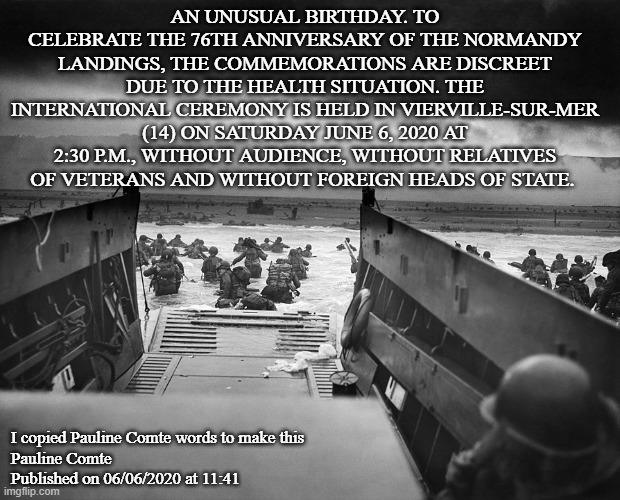 D-Day | AN UNUSUAL BIRTHDAY. TO CELEBRATE THE 76TH ANNIVERSARY OF THE NORMANDY LANDINGS, THE COMMEMORATIONS ARE DISCREET DUE TO THE HEALTH SITUATION. THE INTERNATIONAL CEREMONY IS HELD IN VIERVILLE-SUR-MER (14) ON SATURDAY JUNE 6, 2020 AT 2:30 P.M., WITHOUT AUDIENCE, WITHOUT RELATIVES OF VETERANS AND WITHOUT FOREIGN HEADS OF STATE. I copied Pauline Comte words to make this



Pauline Comte
Published on 06/06/2020 at 11:41 | image tagged in d-day | made w/ Imgflip meme maker