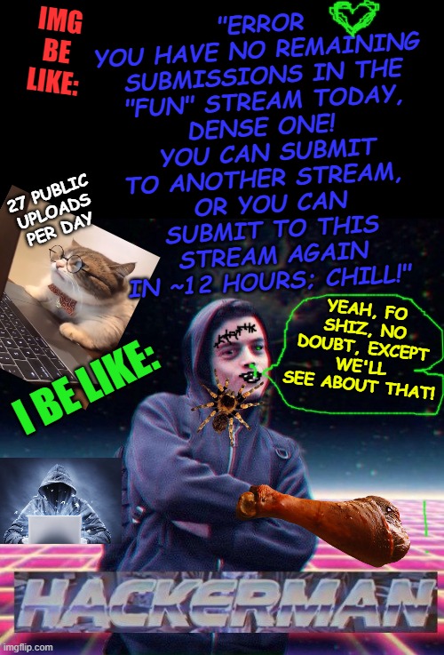 HackerMan | IMG BE LIKE:; "ERROR

YOU HAVE NO REMAINING 
SUBMISSIONS IN THE "FUN" STREAM TODAY, DENSE ONE! 
YOU CAN SUBMIT TO ANOTHER STREAM, 
OR YOU CAN SUBMIT TO THIS STREAM AGAIN IN ~12 HOURS; CHILL!"; 27 PUBLIC UPLOADS PER DAY; YEAH, FO SHIZ, NO DOUBT, EXCEPT WE'LL SEE ABOUT THAT! I BE LIKE: | image tagged in hackerman | made w/ Imgflip meme maker