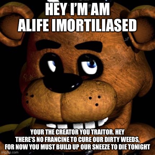 Bender and the Ink Machine | HEY I’M AM ALIFE IMORTILIASED; YOUR THE CREATOR YOU TRAITOR. HEY THERE’S NO FRANCINE TO CURE OUR DIRTY WEEDS, FOR NOW YOU MUST BUILD UP OUR SNEEZE TO DIE TONIGHT | image tagged in freddy fazbear | made w/ Imgflip meme maker