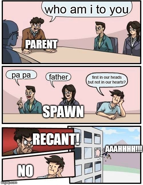 not me | who am i to you; PARENT; pa pa; father; first in our heads but not in our hearts? SPAWN; RECANT! AAAHHHH!!! NO | image tagged in memes,boardroom meeting suggestion | made w/ Imgflip meme maker