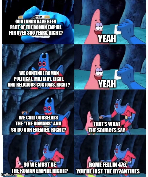 patrick not my wallet | OUR LANDS HAVE BEEN PART OF THE ROMAN EMPIRE FOR OVER 300 YEARS, RIGHT? YEAH; WE CONTINUE ROMAN POLITICAL, MILITARY, LEGAL, AND RELIGIOUS CUSTOMS, RIGHT? YEAH; WE CALL OURSELVES THE "THE ROMANS" AND SO DO OUR ENEMIES, RIGHT? THAT'S WHAT THE SOURCES SAY; SO WE MUST BE THE ROMAN EMPIRE RIGHT? ROME FELL IN 476, YOU'RE JUST THE BYZANTINES | image tagged in patrick not my wallet,HistoryMemes | made w/ Imgflip meme maker