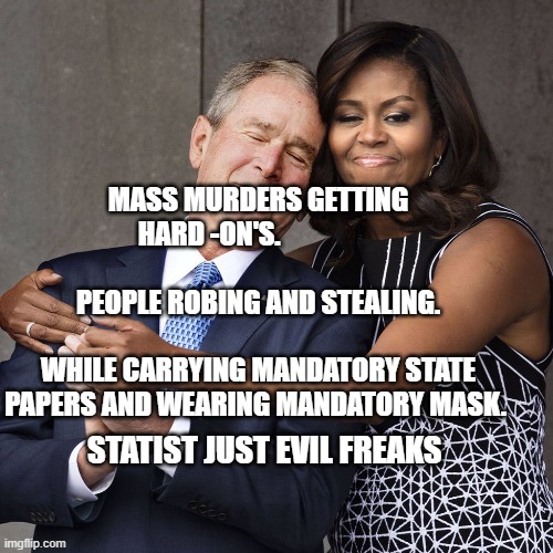 Michelle Obama and W | MASS MURDERS GETTING HARD -ON'S.                                            
  PEOPLE ROBING AND STEALING.                                WHILE CARRYING MANDATORY STATE PAPERS AND WEARING MANDATORY MASK. STATIST JUST EVIL FREAKS | image tagged in michelle obama and w | made w/ Imgflip meme maker