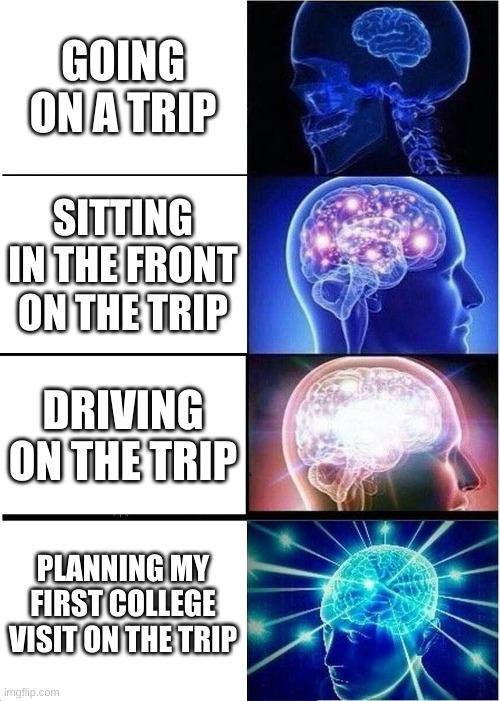 Expanding Brain | GOING ON A TRIP; SITTING IN THE FRONT ON THE TRIP; DRIVING ON THE TRIP; PLANNING MY FIRST COLLEGE VISIT ON THE TRIP | image tagged in memes,expanding brain | made w/ Imgflip meme maker