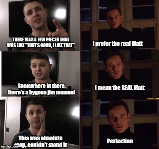 perfection | THERE WAS A FEW PIECES THAT WAS LIKE "THAT'S GOOD, I LIKE THAT"; I prefer the real Matt; Somewhere in there, there's a bygone jim moment; I mean the REAL Matt; This was absolute crap, couldn't stand it; Perfection | image tagged in perfection | made w/ Imgflip meme maker