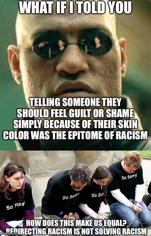 WHAT IF I TOLD YOU; TELLING SOMEONE THEY SHOULD FEEL GUILT OR SHAME SIMPLY BECAUSE OF THEIR SKIN COLOR WAS THE EPITOME OF RACISM; HOW DOES THIS MAKE US EQUAL? REDIRECTING RACISM IS NOT SOLVING RACISM | image tagged in what if i told you,white guilt | made w/ Imgflip meme maker