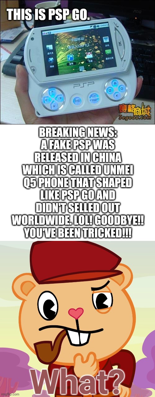 A fake PSP GO??!!!! (LOL) | THIS IS PSP GO. BREAKING NEWS: A FAKE PSP WAS RELEASED IN CHINA WHICH IS CALLED UNMEI Q5 PHONE THAT SHAPED LIKE PSP GO AND DIDN'T SELLED OUT WORLDWIDE. LOL! GOODBYE!! YOU'VE BEEN TRICKED!!! What? | image tagged in blank white template,pop htf,memes,funny,playstation,lol | made w/ Imgflip meme maker