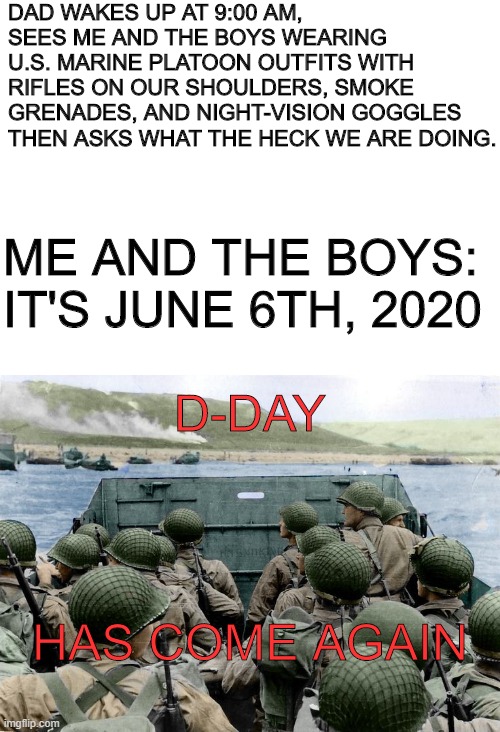 The Worst Prediction That Could Come True | DAD WAKES UP AT 9:00 AM, SEES ME AND THE BOYS WEARING U.S. MARINE PLATOON OUTFITS WITH RIFLES ON OUR SHOULDERS, SMOKE GRENADES, AND NIGHT-VISION GOGGLES THEN ASKS WHAT THE HECK WE ARE DOING. ME AND THE BOYS: IT'S JUNE 6TH, 2020; D-DAY; HAS COME AGAIN | image tagged in blank white template,d-day | made w/ Imgflip meme maker