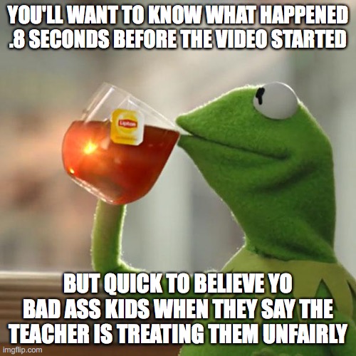 Im just saying | YOU'LL WANT TO KNOW WHAT HAPPENED .8 SECONDS BEFORE THE VIDEO STARTED; BUT QUICK TO BELIEVE YO BAD ASS KIDS WHEN THEY SAY THE TEACHER IS TREATING THEM UNFAIRLY | image tagged in memes,but that's none of my business,kermit the frog | made w/ Imgflip meme maker