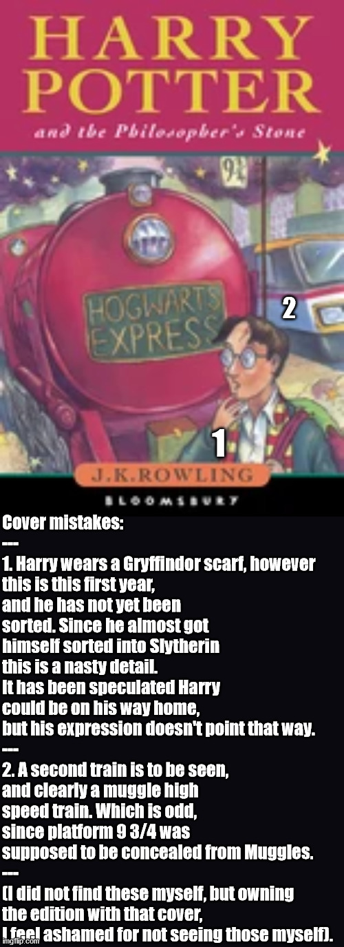 Cover mistakes on Harry Potter - Did you see them? | Cover mistakes:
---
1. Harry wears a Gryffindor scarf, however this is this first year, and he has not yet been sorted. Since he almost got himself sorted into Slytherin this is a nasty detail. It has been speculated Harry could be on his way home, but his expression doesn't point that way.
---
2. A second train is to be seen, and clearly a muggle high speed train. Which is odd, since platform 9 3/4 was supposed to be concealed from Muggles.
---
(I did not find these myself, but owning the edition with that cover, I feel ashamed for not seeing those myself). 2; 1 | image tagged in mistakes | made w/ Imgflip meme maker
