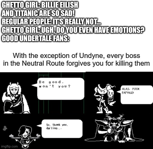 *cries* | GHETTO GIRL: BILLIE EILISH AND TITANIC ARE SO SAD!
REGULAR PEOPLE: IT’S REALLY NOT...
GHETTO GIRL: UGH, DO YOU EVEN HAVE EMOTIONS?
GOOD UNDERTALE FANS: | image tagged in undertale | made w/ Imgflip meme maker