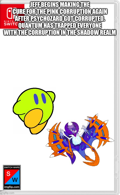 I’ll stop here for now | JEFF BEGINS MAKING THE CURE FOR THE PINK CORRUPTION AGAIN AFTER PSYCHOZARD GOT CORRUPTED. QUANTUM HAS TRAPPED EVERYONE WITH THE CORRUPTION IN THE SHADOW REALM | image tagged in switch wars template | made w/ Imgflip meme maker