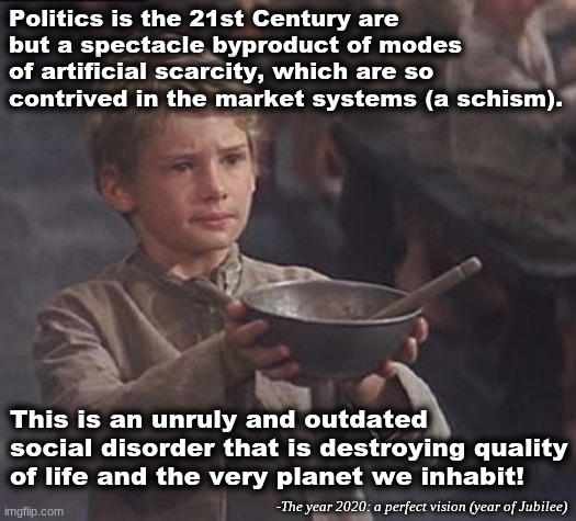 The truth concerning 21st Century politics | Politics is the 21st Century are but a spectacle byproduct of modes of artificial scarcity, which are so contrived in the market systems (a schism). This is an unruly and outdated social disorder that is destroying quality of life and the very planet we inhabit! -The year 2020: a perfect vision (year of Jubilee) | image tagged in please sir may i have some more | made w/ Imgflip meme maker