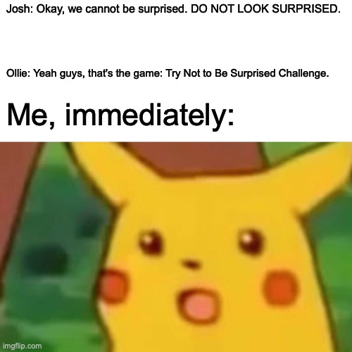 Surprised Pikachu Meme | Josh: Okay, we cannot be surprised. DO NOT LOOK SURPRISED. Ollie: Yeah guys, that's the game: Try Not to Be Surprised Challenge. Me, immediately: | image tagged in memes,surprised pikachu | made w/ Imgflip meme maker