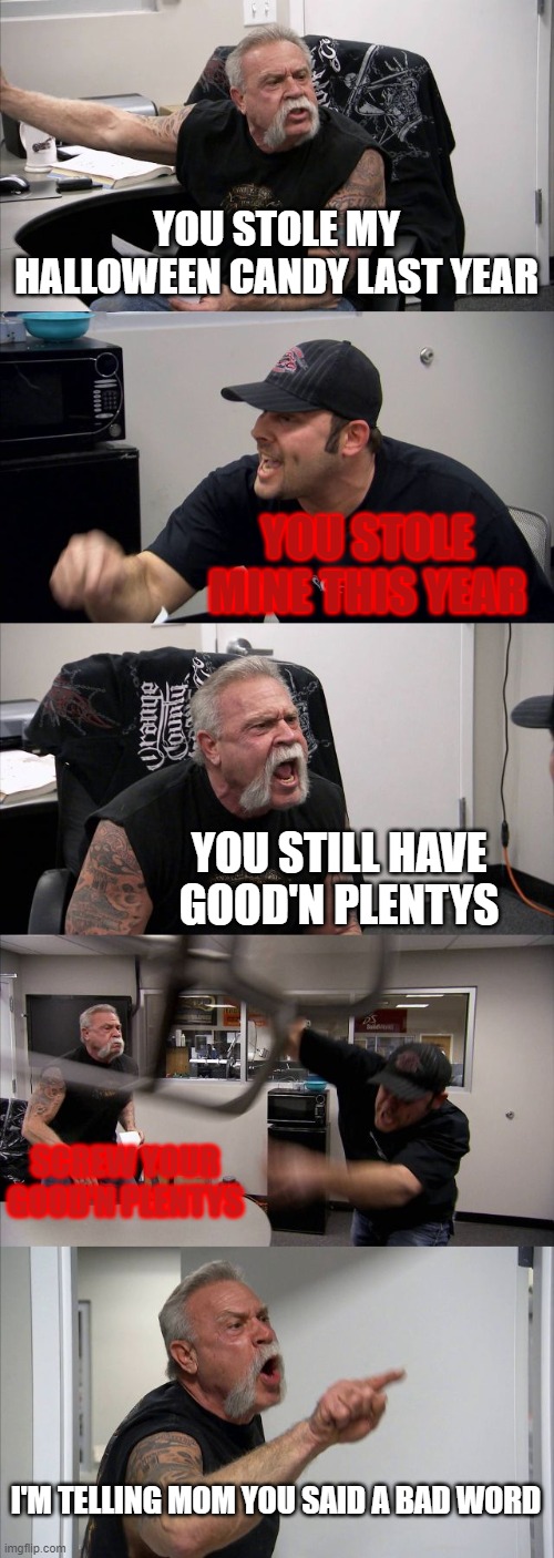 American Chopper Argument Meme | YOU STOLE MY HALLOWEEN CANDY LAST YEAR; YOU STOLE MINE THIS YEAR; YOU STILL HAVE GOOD'N PLENTYS; SCREW YOUR GOOD'N PLENTYS; I'M TELLING MOM YOU SAID A BAD WORD | image tagged in memes,american chopper argument | made w/ Imgflip meme maker