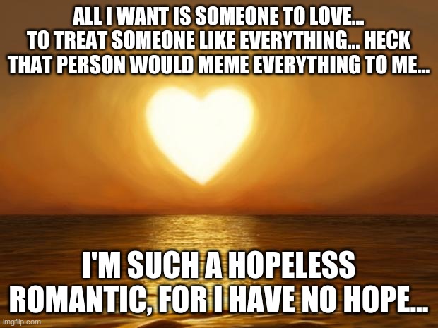i'm such a hopeless romantic | ALL I WANT IS SOMEONE TO LOVE... TO TREAT SOMEONE LIKE EVERYTHING... HECK THAT PERSON WOULD MEME EVERYTHING TO ME... I'M SUCH A HOPELESS ROMANTIC, FOR I HAVE NO HOPE... | image tagged in love,hopeless romantic,depression,i want a life,i want love,sunset | made w/ Imgflip meme maker