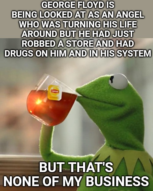 He should not have been killed like that, but destroying a country over a criminal's life and raising him up as an angel? | GEORGE FLOYD IS BEING LOOKED AT AS AN ANGEL WHO WAS TURNING HIS LIFE AROUND BUT HE HAD JUST ROBBED A STORE AND HAD DRUGS ON HIM AND IN HIS SYSTEM; BUT THAT'S NONE OF MY BUSINESS | image tagged in memes,but that's none of my business,kermit the frog | made w/ Imgflip meme maker