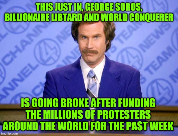 It's an expensive hobby destabalizing the US | THIS JUST IN, GEORGE SOROS, BILLIONAIRE LIBTARD AND WORLD CONQUERER; IS GOING BROKE AFTER FUNDING THE MILLIONS OF PROTESTERS AROUND THE WORLD FOR THE PAST WEEK | image tagged in this just in,george soros,dump trump,sewmyeyesshut,funny memes,blacklivesmatter | made w/ Imgflip meme maker