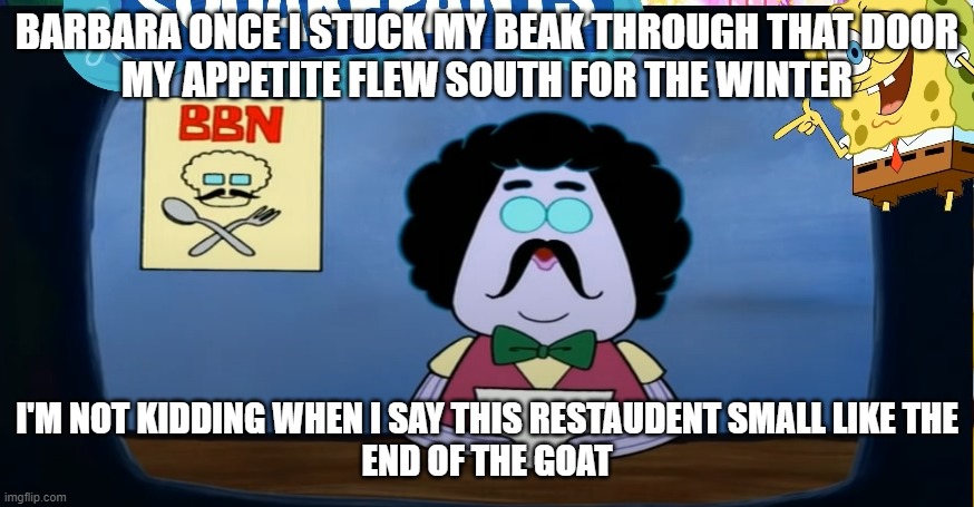 Funny | BARBARA ONCE I STUCK MY BEAK THROUGH THAT DOOR
MY APPETITE FLEW SOUTH FOR THE WINTER; I'M NOT KIDDING WHEN I SAY THIS RESTAUDENT SMALL LIKE THE
END OF THE GOAT | image tagged in food,funny | made w/ Imgflip meme maker