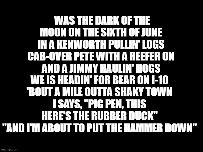 Convoy | WAS THE DARK OF THE MOON ON THE SIXTH OF JUNE
IN A KENWORTH PULLIN' LOGS
CAB-OVER PETE WITH A REEFER ON
AND A JIMMY HAULIN' HOGS; WE IS HEADIN' FOR BEAR ON I-10
'BOUT A MILE OUTTA SHAKY TOWN
I SAYS, "PIG PEN, THIS HERE'S THE RUBBER DUCK"
"AND I'M ABOUT TO PUT THE HAMMER DOWN" | image tagged in funny | made w/ Imgflip meme maker