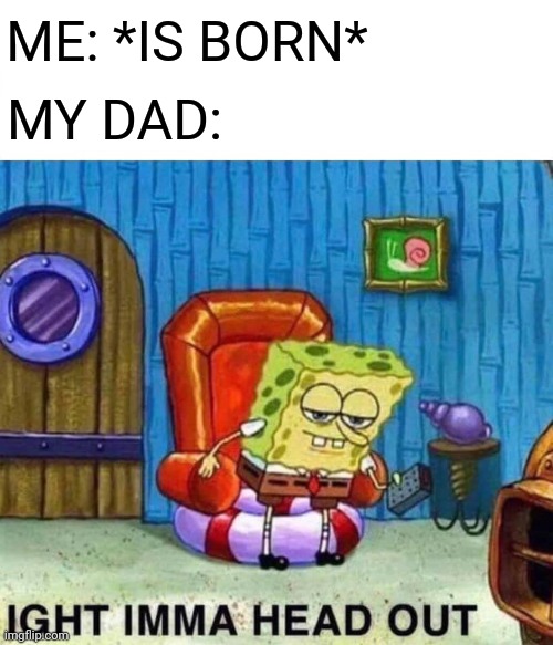 Spongebob Ight Imma Head Out | ME: *IS BORN*; MY DAD: | image tagged in memes,spongebob ight imma head out | made w/ Imgflip meme maker