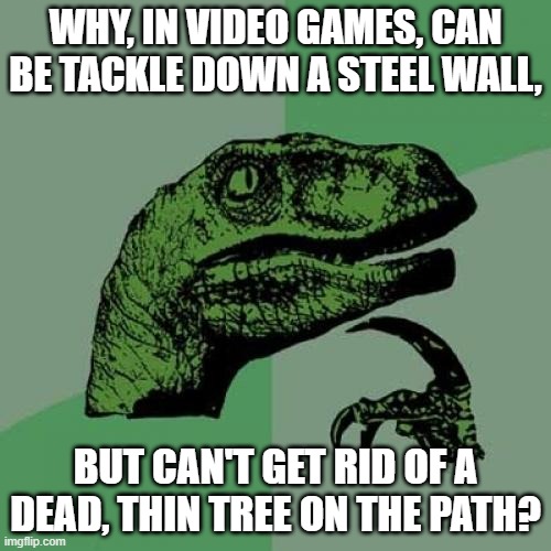 Philosoraptor | WHY, IN VIDEO GAMES, CAN BE TACKLE DOWN A STEEL WALL, BUT CAN'T GET RID OF A DEAD, THIN TREE ON THE PATH? | image tagged in memes,philosoraptor | made w/ Imgflip meme maker