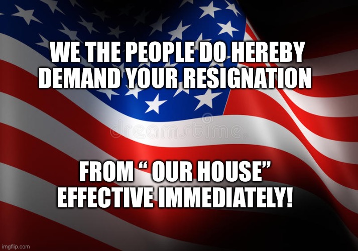 X | WE THE PEOPLE DO HEREBY DEMAND YOUR RESIGNATION; FROM “ OUR HOUSE” EFFECTIVE IMMEDIATELY! | image tagged in x | made w/ Imgflip meme maker