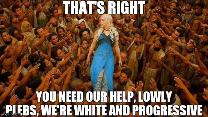 Virtue signalling | THAT'S RIGHT YOU NEED OUR HELP, LOWLY PLEBS, WE'RE WHITE AND PROGRESSIVE | image tagged in virtue signalling | made w/ Imgflip meme maker